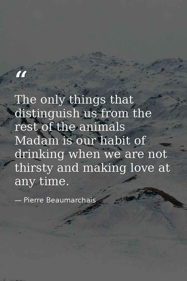 The only things that distinguish us from the rest of the animals  Madam is our habit of drinking when we are not thirsty — Pierre Beaumarchais