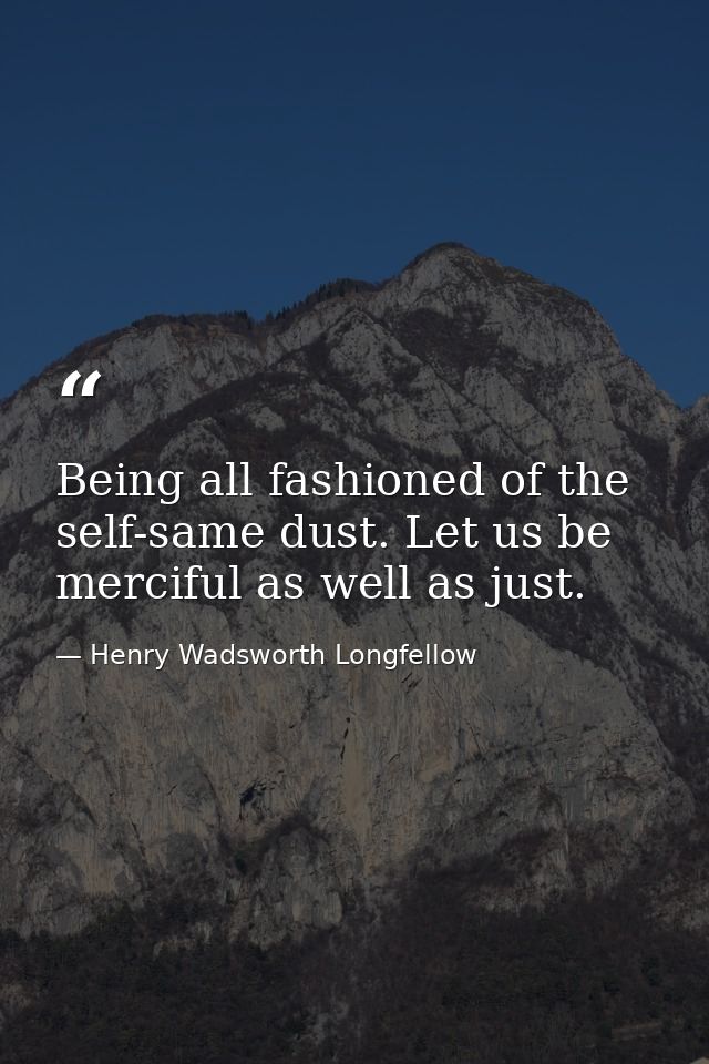 Being all fashioned of the self-same dust. Let us be merciful as well as just. — Henry Wadsworth Longfellow