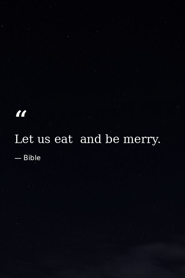 Let us eat  and be merry. — Bible