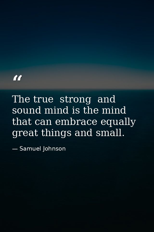 The true  strong  and sound mind is the mind that can embrace equally great things and small. — Samuel Johnson