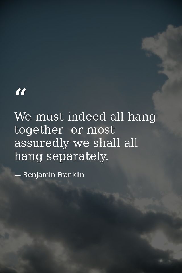 We must indeed all hang together  or most assuredly we shall all hang separately. — Benjamin Franklin