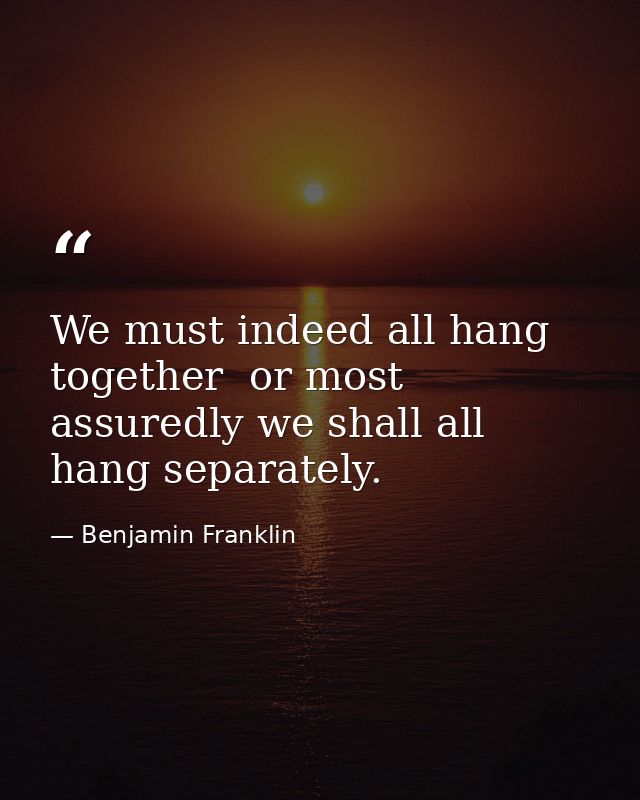 We must indeed all hang together  or most assuredly we shall all hang separately. — Benjamin Franklin