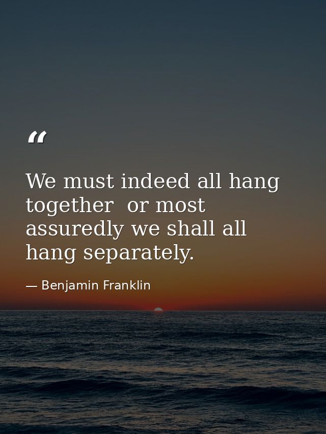 We must indeed all hang together  or most assuredly we shall all hang separately. — Benjamin Franklin