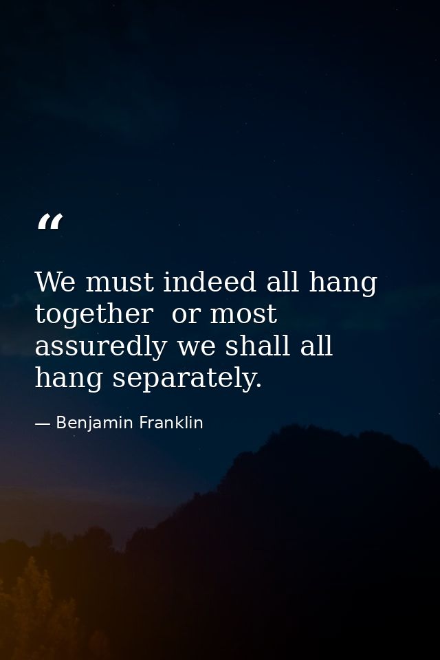 We must indeed all hang together  or most assuredly we shall all hang separately. — Benjamin Franklin