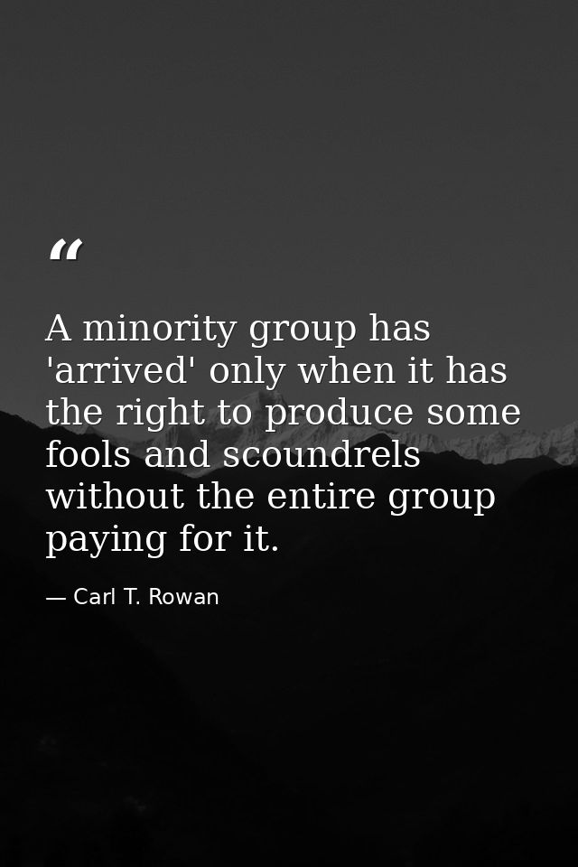 A minority group has 'arrived' only when it has the right to produce some fools and scoundrels without the entire group  — Carl T. Rowan