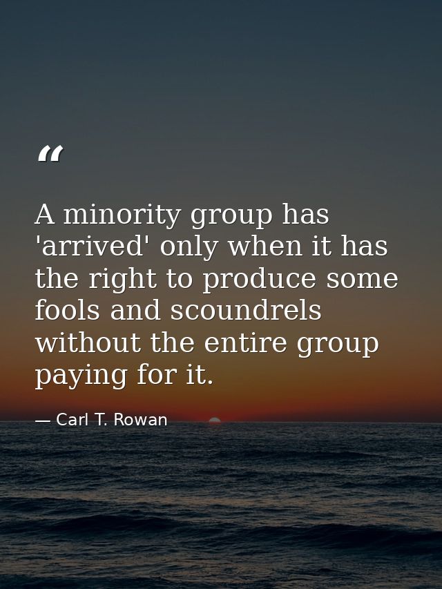 A minority group has 'arrived' only when it has the right to produce some fools and scoundrels without the entire group  — Carl T. Rowan