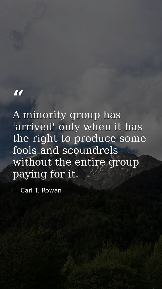 A minority group has 'arrived' only when it has the right to produce some fools and scoundrels without the entire group  — Carl T. Rowan