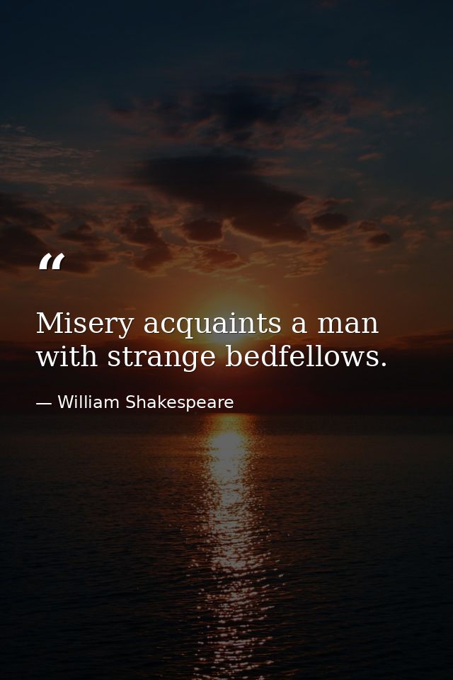 Misery acquaints a man with strange bedfellows. — William Shakespeare