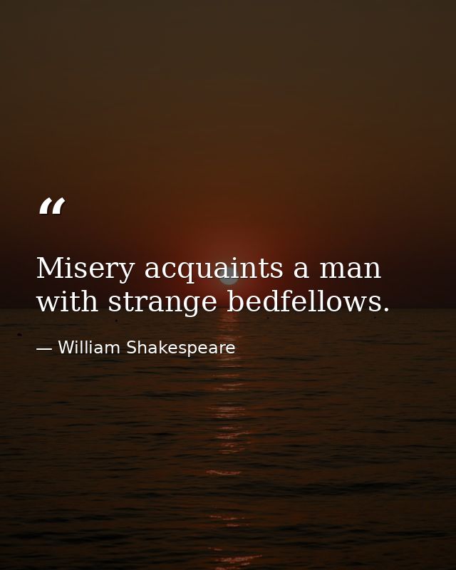 Misery acquaints a man with strange bedfellows. — William Shakespeare