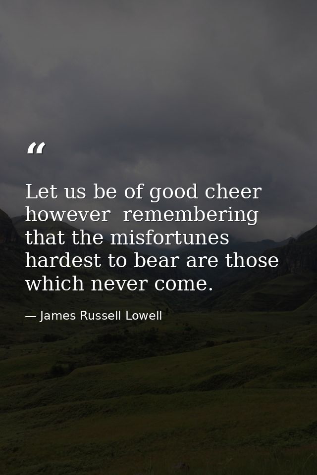 Let us be of good cheer  however  remembering that the misfortunes hardest to bear are those which never come. — James Russell Lowell