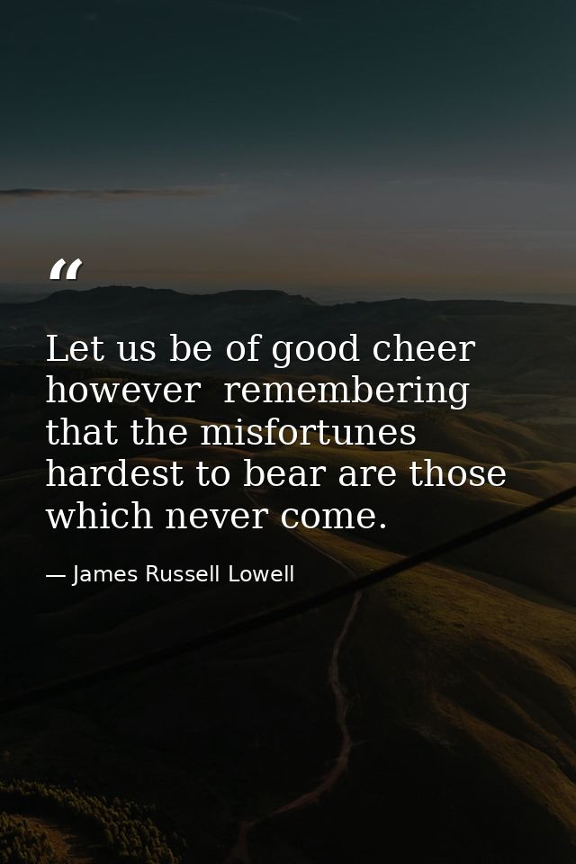 Let us be of good cheer  however  remembering that the misfortunes hardest to bear are those which never come. — James Russell Lowell