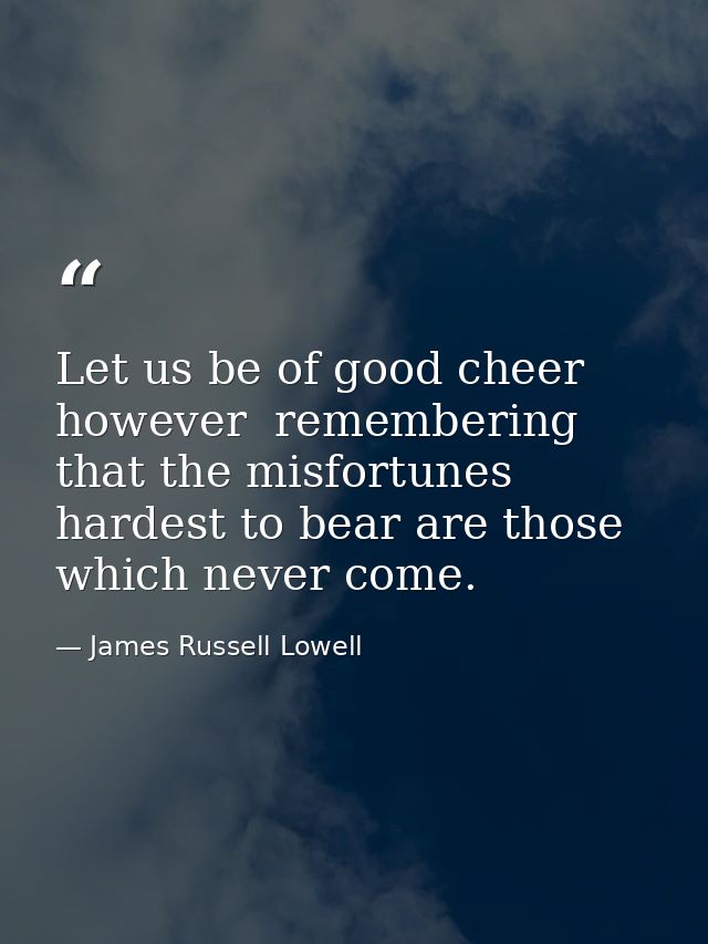 Let us be of good cheer  however  remembering that the misfortunes hardest to bear are those which never come. — James Russell Lowell
