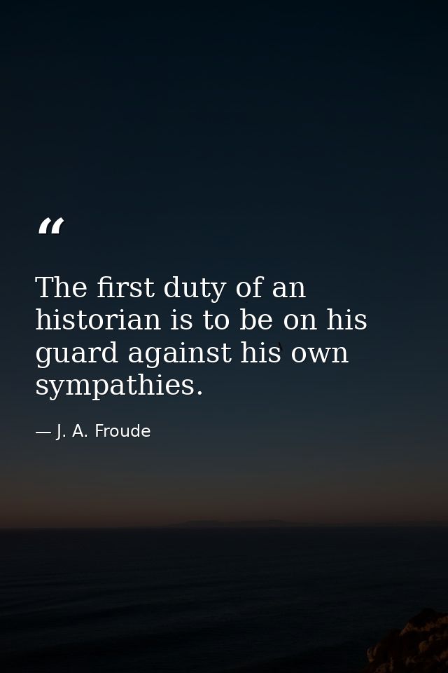 The first duty of an historian is to be on his guard against his own sympathies. — J. A. Froude