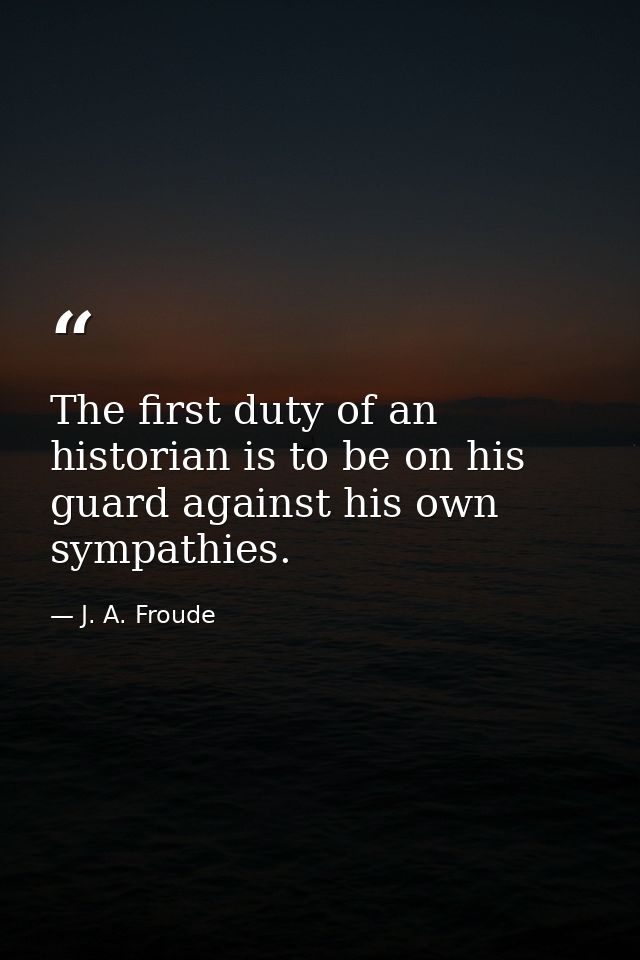 The first duty of an historian is to be on his guard against his own sympathies. — J. A. Froude