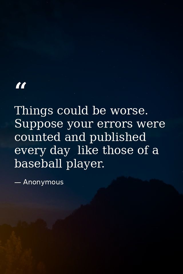 Things could be worse. Suppose your errors were counted and published every day  like those of a baseball player. — Anonymous