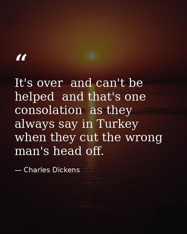 It's over  and can't be helped  and that's one consolation  as they always say in Turkey  when they cut the wrong man's  — Charles Dickens