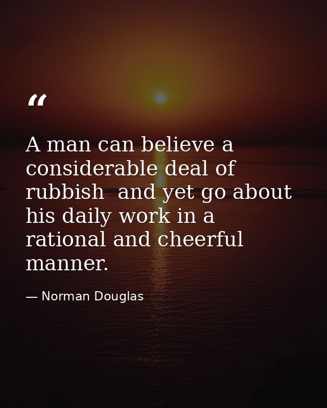 A man can believe a considerable deal of rubbish  and yet go about his daily work in a rational and cheerful manner. — Norman Douglas