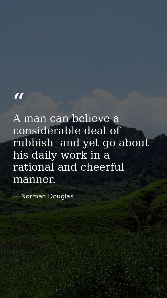 A man can believe a considerable deal of rubbish  and yet go about his daily work in a rational and cheerful manner. — Norman Douglas