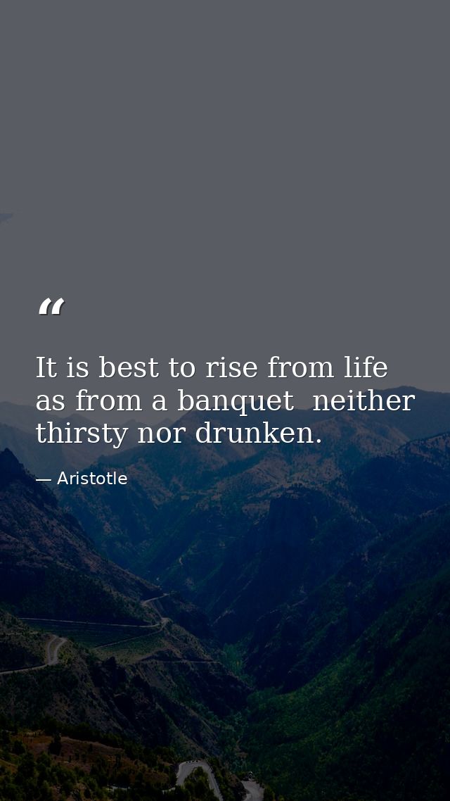 It is best to rise from life as from a banquet  neither thirsty nor drunken. — Aristotle