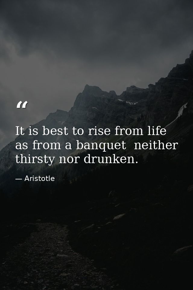 It is best to rise from life as from a banquet  neither thirsty nor drunken. — Aristotle