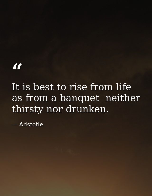 It is best to rise from life as from a banquet  neither thirsty nor drunken. — Aristotle