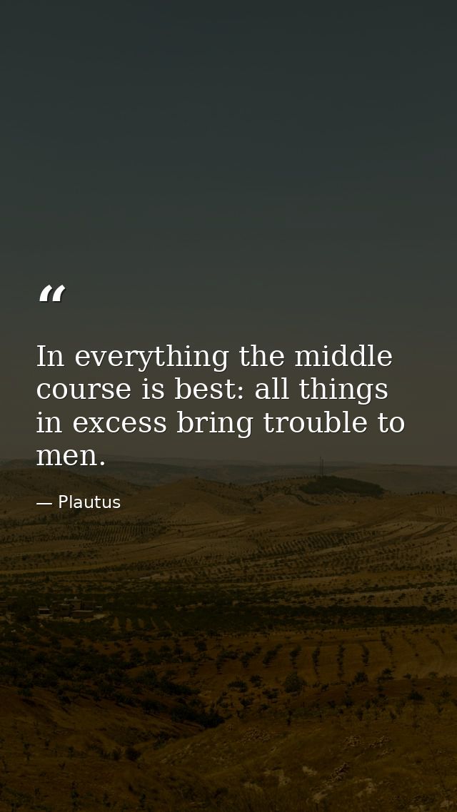 In everything the middle course is best: all things in excess bring trouble to men. — Plautus