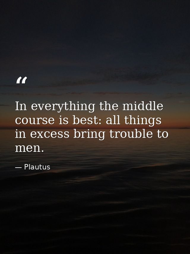 In everything the middle course is best: all things in excess bring trouble to men. — Plautus