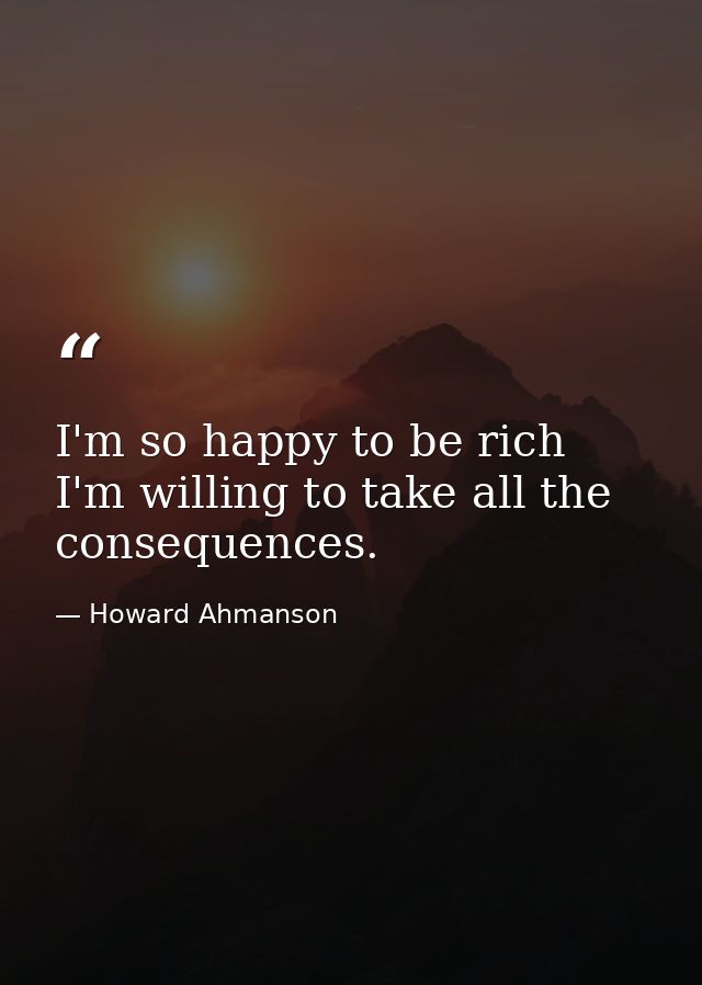 I'm so happy to be rich  I'm willing to take all the consequences. — Howard Ahmanson