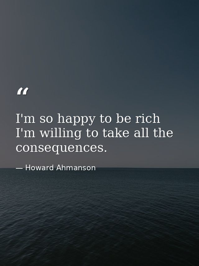 I'm so happy to be rich  I'm willing to take all the consequences. — Howard Ahmanson