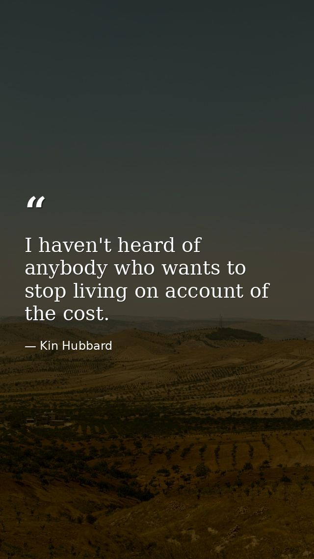 I haven't heard of anybody who wants to stop living on account of the cost. — Kin Hubbard