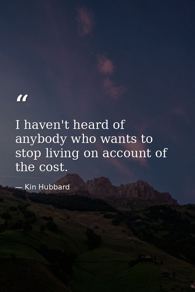 I haven't heard of anybody who wants to stop living on account of the cost. — Kin Hubbard