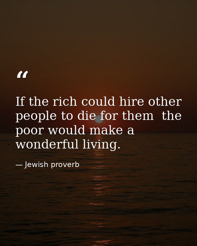 If the rich could hire other people to die for them  the poor would make a wonderful living. — Jewish proverb