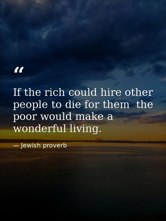 If the rich could hire other people to die for them  the poor would make a wonderful living. — Jewish proverb