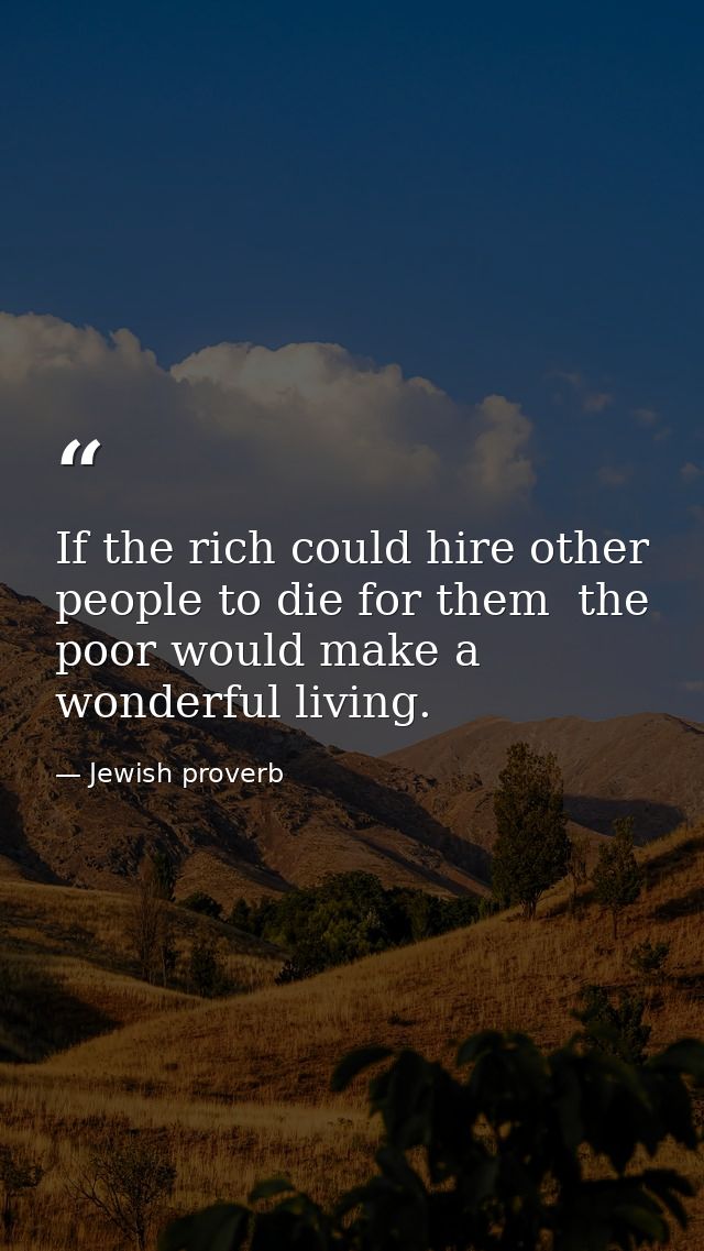 If the rich could hire other people to die for them  the poor would make a wonderful living. — Jewish proverb