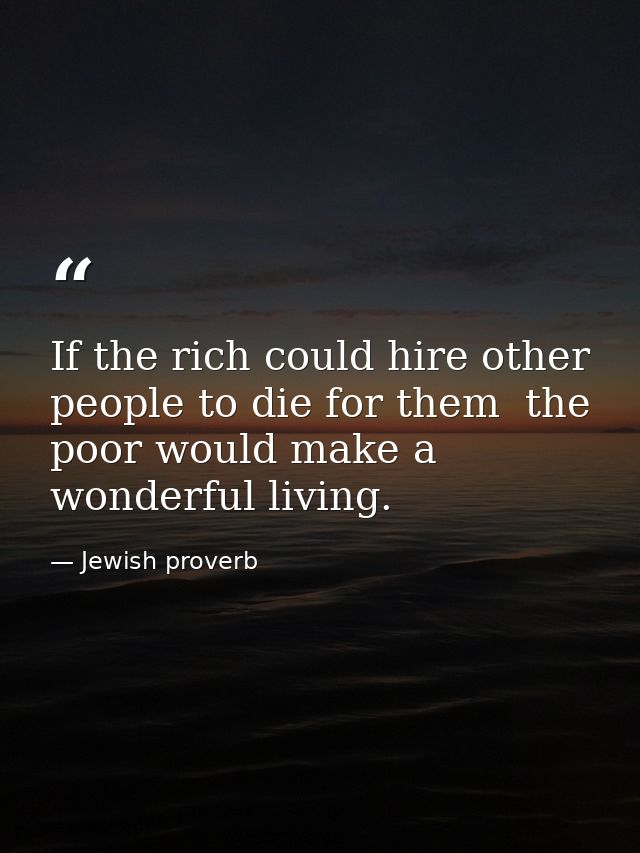 If the rich could hire other people to die for them  the poor would make a wonderful living. — Jewish proverb