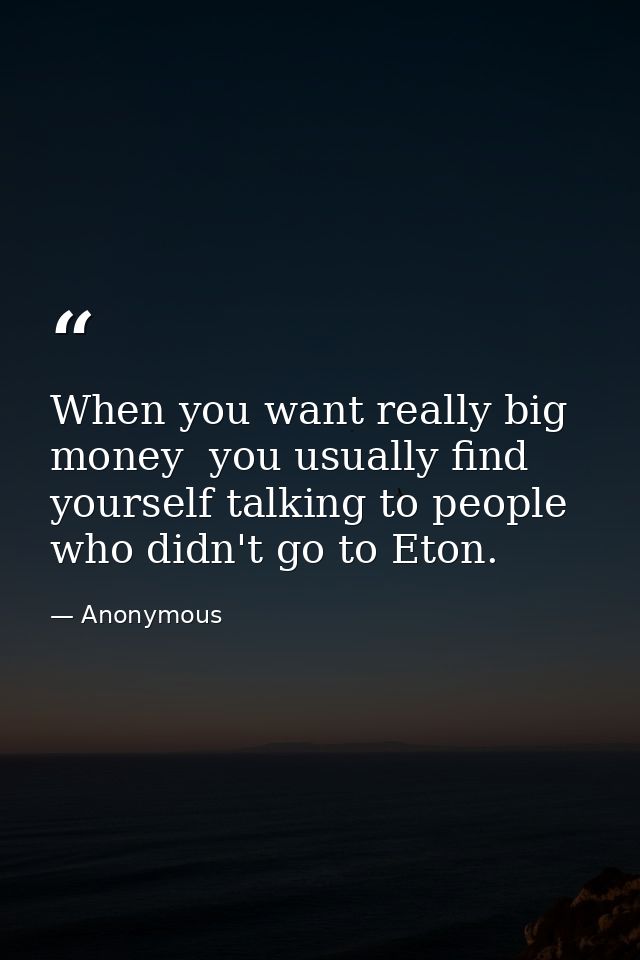 When you want really big money  you usually find yourself talking to people who didn't go to Eton. — Anonymous