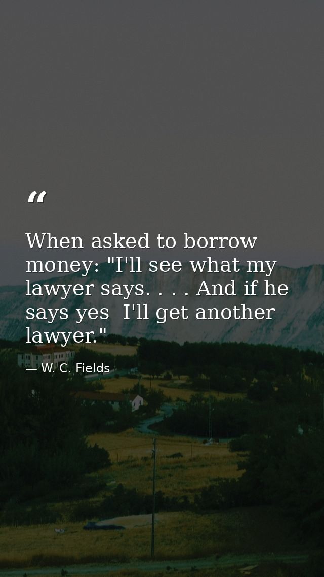 When asked to borrow money: "I'll see what my lawyer says. . . . And if he says yes  I'll get another lawyer." — W. C. Fields