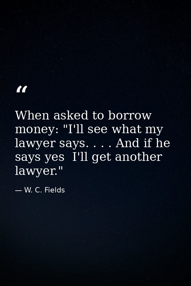 When asked to borrow money: "I'll see what my lawyer says. . . . And if he says yes  I'll get another lawyer." — W. C. Fields