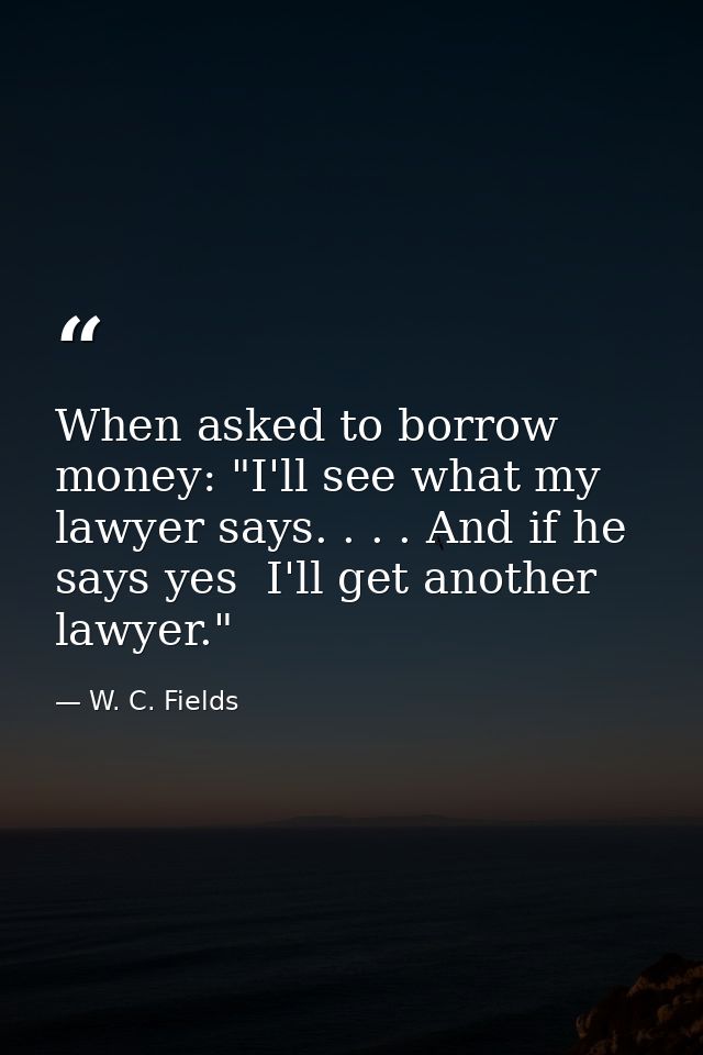 When asked to borrow money: "I'll see what my lawyer says. . . . And if he says yes  I'll get another lawyer." — W. C. Fields