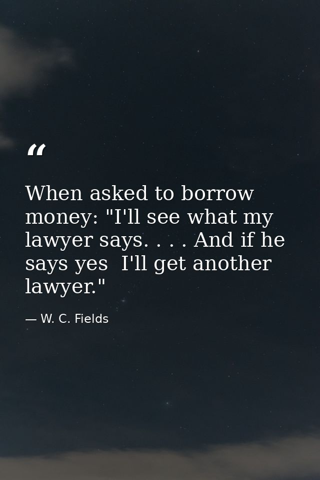 When asked to borrow money: "I'll see what my lawyer says. . . . And if he says yes  I'll get another lawyer." — W. C. Fields