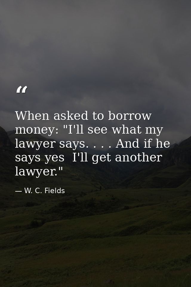 When asked to borrow money: "I'll see what my lawyer says. . . . And if he says yes  I'll get another lawyer." — W. C. Fields
