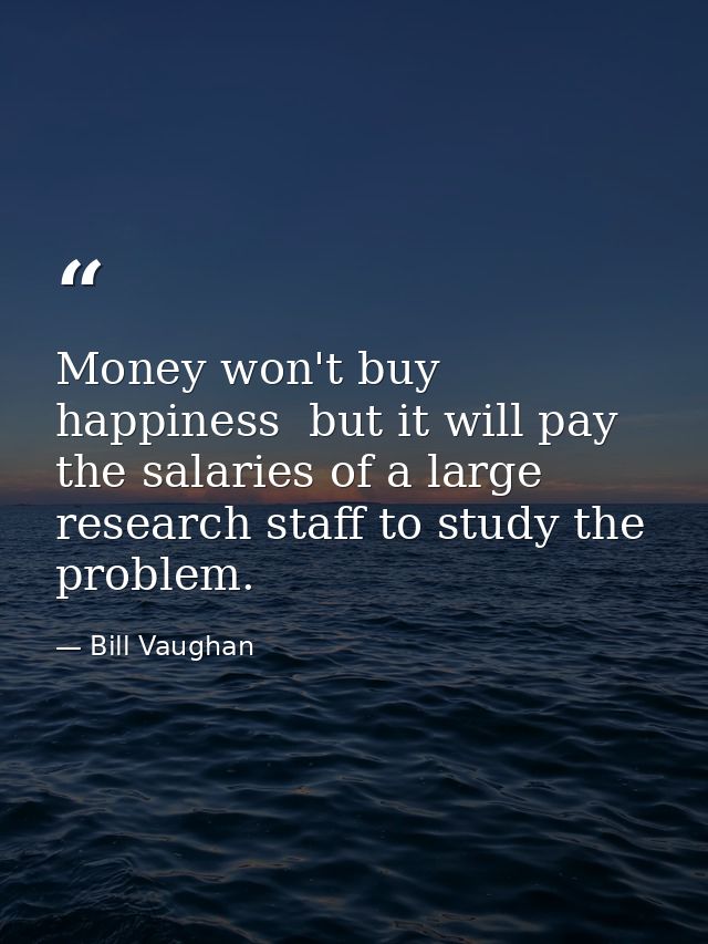 Money won't buy happiness  but it will pay the salaries of a large research staff to study the problem. — Bill Vaughan