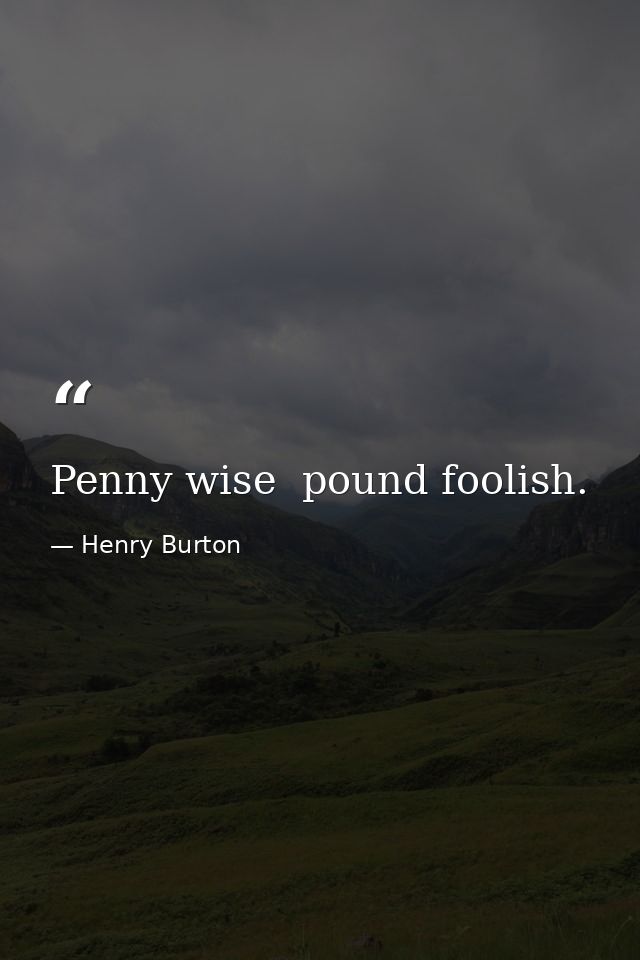 Penny wise  pound foolish. — Henry Burton