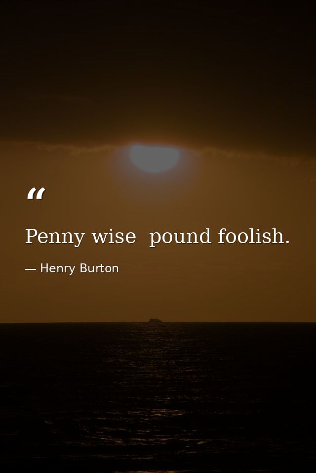 Penny wise  pound foolish. — Henry Burton