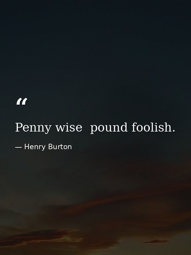 Penny wise  pound foolish. — Henry Burton