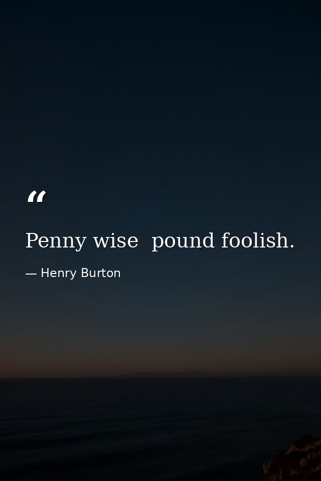 Penny wise  pound foolish. — Henry Burton