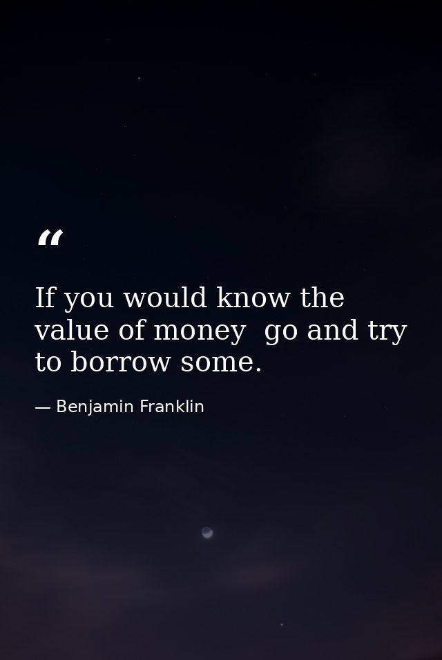 If you would know the value of money  go and try to borrow some. — Benjamin Franklin