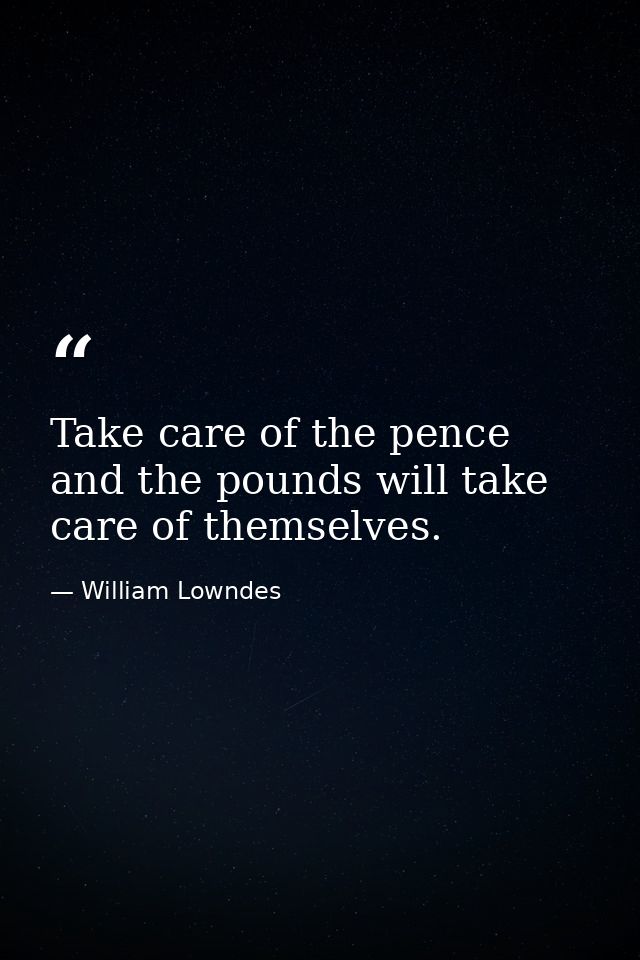 Take care of the pence  and the pounds will take care of themselves. — William Lowndes