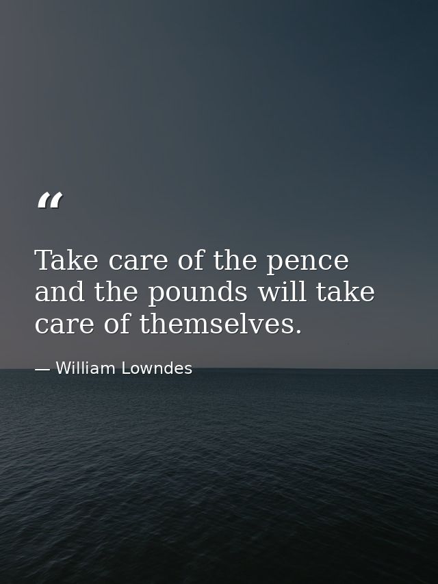 Take care of the pence  and the pounds will take care of themselves. — William Lowndes