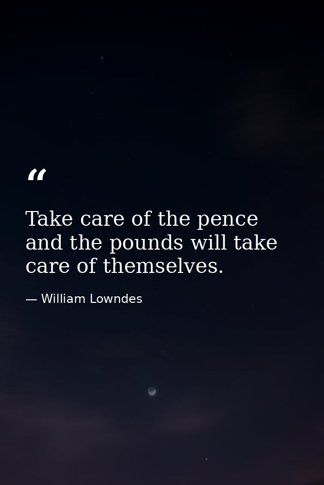 Take care of the pence  and the pounds will take care of themselves. — William Lowndes